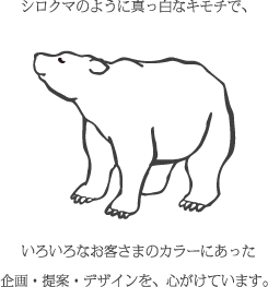 シロクマのように真っ白なキモチで、いろいろなお客さまのカラーにあった企画・提案・デザインを、心がけています。