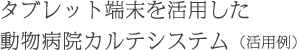 タブレット端末を活用した動物病院カルテシステム(活用例)
